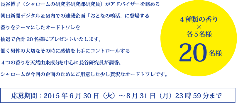 シャロームの専任研究員である長谷博子がアドバイザーを務める
朝日新聞デジタル＆Ｍ内での連載企画「おとなの嗅活」で登場する
香りをテーマにしたオードトワレを
抽選で合計20名様にプレゼントいたします。
働く男性の大切なその時に感情を上手にコントロールする
４つ香りを天然由来成分を中心に長谷研究員が調香。
シャロームが今回の企画のためにご用意した少し贅沢なオードトワレです。