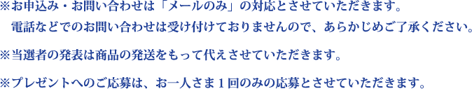※お申込み・お問い合わせは「メールのみ」の対応とさせていただきます。
　電話などでのお問い合わせは受け付けておりませんので、あらかじめご了承ください。
※当選者の発表は商品の発送をもって代えさせていただきます。
※プレゼントへのご応募は、お一人さま１回のみの応募とさせていただきます。