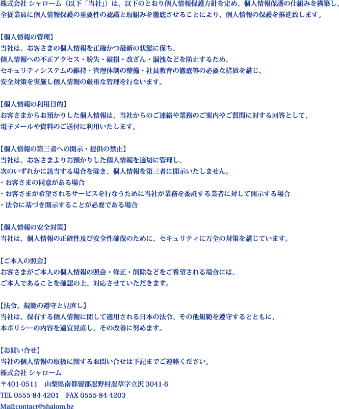 株式会社 シャローム（以下「当社」）は、以下のとおり個人情報保護方針を定め、個人情報保護の仕組みを構築し、
全従業員に個人情報保護の重要性の認識と取組みを徹底させることにより、個人情報の保護を推進致します。

【個人情報の管理】
当社は、お客さまの個人情報を正確かつ最新の状態に保ち、
個人情報への不正アクセス・紛失・破損・改ざん・漏洩などを防止するため、
セキュリティシステムの維持・管理体制の整備・社員教育の徹底等の必要な措置を講じ、
安全対策を実施し個人情報の厳重な管理を行ないます。

【個人情報の利用目的】
お客さまからお預かりした個人情報は、当社からのご連絡や業務のご案内やご質問に対する回答として、
電子メールや資料のご送付に利用いたします。

【個人情報の第三者への開示・提供の禁止】
当社は、お客さまよりお預かりした個人情報を適切に管理し、
次のいずれかに該当する場合を除き、個人情報を第三者に開示いたしません。
・お客さまの同意がある場合
・お客さまが希望されるサービスを行なうために当社が業務を委託する業者に対して開示する場合
・法令に基づき開示することが必要である場合

【個人情報の安全対策】
当社は、個人情報の正確性及び安全性確保のために、セキュリティに万全の対策を講じています。

【ご本人の照会】
お客さまがご本人の個人情報の照会・修正・削除などをご希望される場合には、
ご本人であることを確認の上、対応させていただきます。

【法令、規範の遵守と見直し】
当社は、保有する個人情報に関して適用される日本の法令、その他規範を遵守するとともに、
本ポリシーの内容を適宜見直し、その改善に努めます。

【お問い合せ】
当社の個人情報の取扱に関するお問い合せは下記までご連絡ください。
株式会社 シャローム
〒401-0511　山梨県南都留郡忍野村忍草字立沢3041-6
TEL 0555-84-4201　FAX 0555-84-4203
Mail:contact@shalom.bz